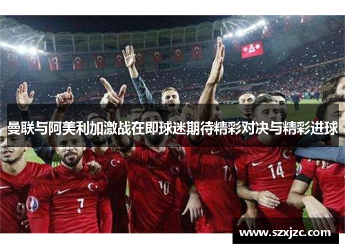 曼联与阿美利加激战在即球迷期待精彩对决与精彩进球