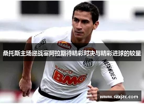 桑托斯主场迎战塞阿拉期待精彩对决与精彩进球的较量