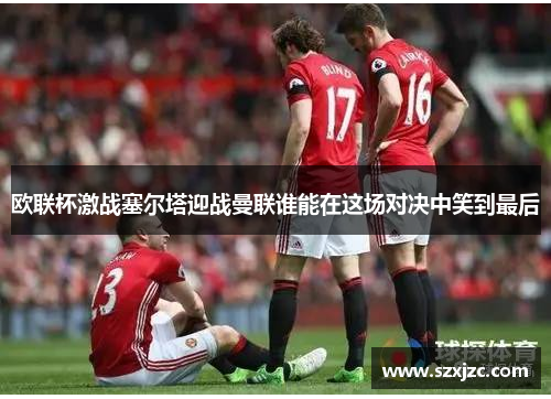 欧联杯激战塞尔塔迎战曼联谁能在这场对决中笑到最后